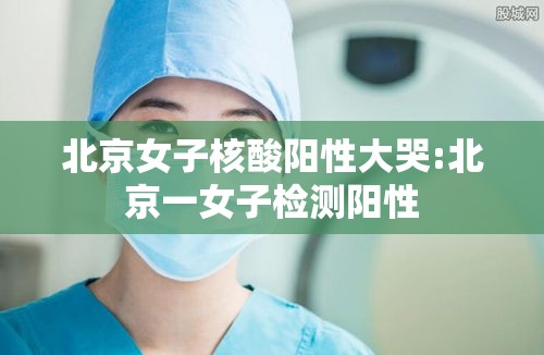 北京女子核酸阳性大哭:北京一女子检测阳性 北京女子核酸阳性大哭:北京一女子检测阳性