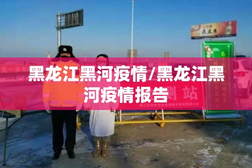 黑龙江黑河疫情/黑龙江黑河疫情报告 黑龙江黑河疫情/黑龙江黑河疫情报告