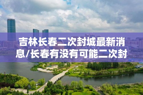 吉林长春二次封城最新消息/长春有没有可能二次封城 吉林长春二次封城最新消息/长春有没有可能二次封城