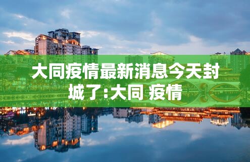 大同疫情最新消息今天封城了:大同 疫情 大同疫情最新消息今天封城了:大同 疫情