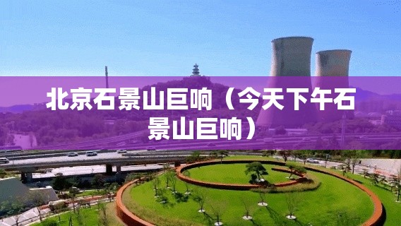 北京石景山巨响(今天下午石景山巨响) 北京石景山巨响(今天下午石景山巨响)