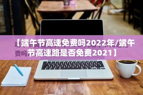 【端午节高速免费吗2022年/端午节高速路是否免费2021】