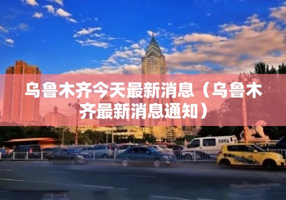 乌鲁木齐今天最新消息(乌鲁木齐最新消息通知) 乌鲁木齐今天最新消息(乌鲁木齐最新消息通知)
