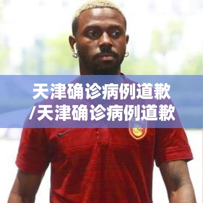 天津确诊病例道歉/天津确诊病例道歉了吗