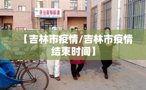 【吉林市疫情/吉林市疫情结束时间】 【吉林市疫情/吉林市疫情结束时间】