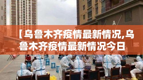 【乌鲁木齐疫情最新情况,乌鲁木齐疫情最新情况今日新增】