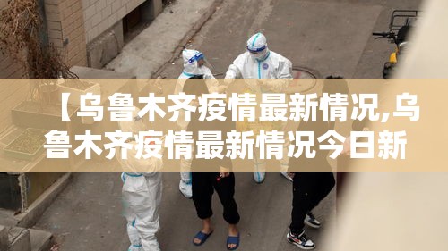【乌鲁木齐疫情最新情况,乌鲁木齐疫情最新情况今日新增】 【乌鲁木齐疫情最新情况,乌鲁木齐疫情最新情况今日新增】