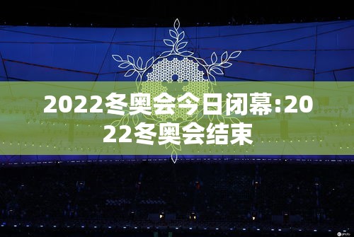 2022冬奥会今日闭幕:2022冬奥会结束