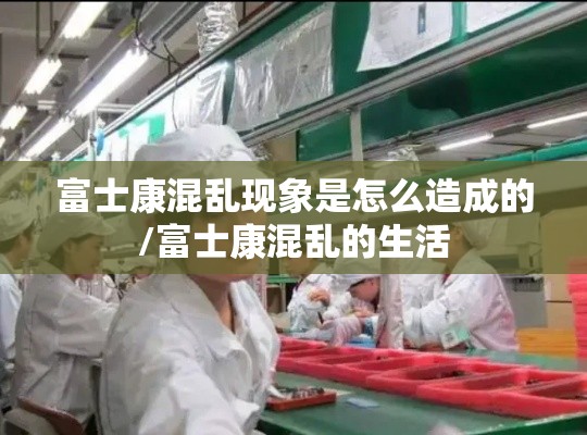 富士康混乱现象是怎么造成的/富士康混乱的生活 富士康混乱现象是怎么造成的/富士康混乱的生活