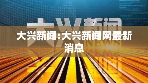 大兴新闻:大兴新闻网最新消息 大兴新闻:大兴新闻网最新消息