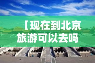 【现在到北京旅游可以去吗,现在去北京旅游可以了吗】 【现在到北京旅游可以去吗,现在去北京旅游可以了吗】