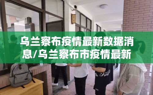 乌兰察布疫情最新数据消息/乌兰察布市疫情最新 乌兰察布疫情最新数据消息/乌兰察布市疫情最新