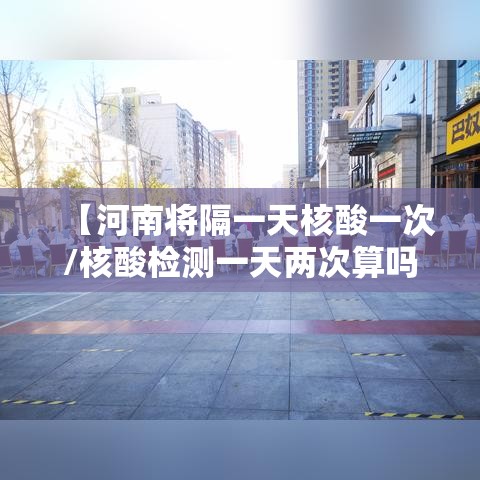 【河南将隔一天核酸一次/核酸检测一天两次算吗】 【河南将隔一天核酸一次/核酸检测一天两次算吗】