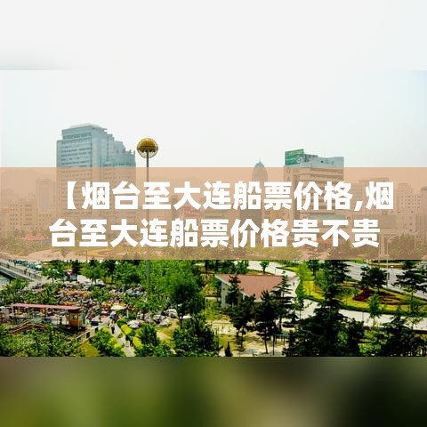 【烟台至大连船票价格,烟台至大连船票价格贵不贵】 【烟台至大连船票价格,烟台至大连船票价格贵不贵】