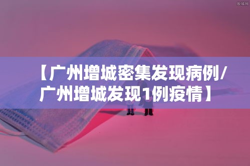 【广州增城密集发现病例/广州增城发现1例疫情】