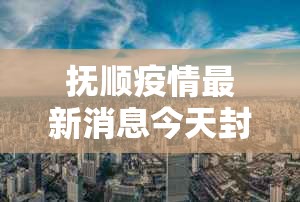抚顺疫情最新消息今天封城了:抚顺疫情最新消息今天封城了吗