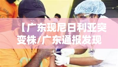 【广东现尼日利亚突变株/广东通报发现新冠病毒尼日利亚突变株】 【广东现尼日利亚突变株/广东通报发现新冠病毒尼日利亚突变株】