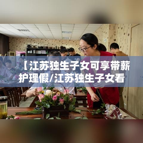 【江苏独生子女可享带薪护理假/江苏独生子女看护父母假】 【江苏独生子女可享带薪护理假/江苏独生子女看护父母假】