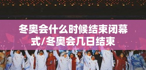 冬奥会什么时候结束闭幕式/冬奥会几日结束 冬奥会什么时候结束闭幕式/冬奥会几日结束