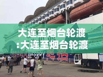 大连至烟台轮渡:大连至烟台轮渡今日通航吗 大连至烟台轮渡:大连至烟台轮渡今日通航吗