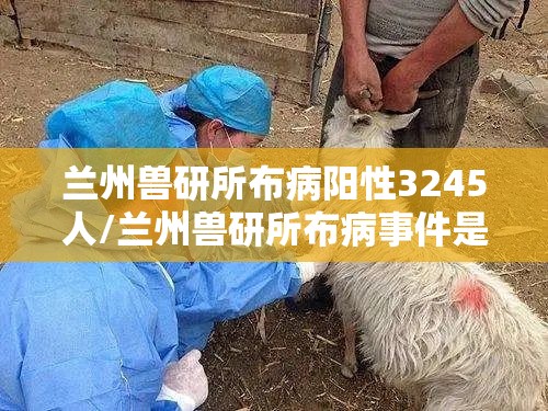 兰州兽研所布病阳性3245人/兰州兽研所布病事件是怎么回事 兰州兽研所布病阳性3245人/兰州兽研所布病事件是怎么回事