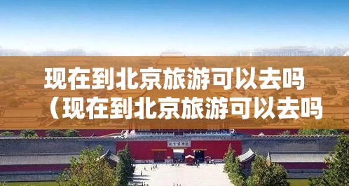 现在到北京旅游可以去吗（现在到北京旅游可以去吗要隔离吗）