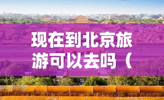 现在到北京旅游可以去吗（现在到北京旅游可以去吗要隔离吗）