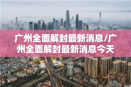 广州全面解封最新消息/广州全面解封最新消息今天