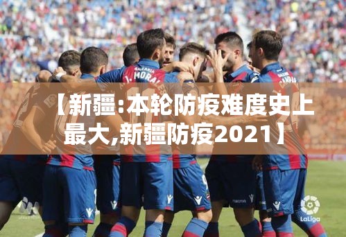 【新疆:本轮防疫难度史上最大,新疆防疫2021】 【新疆:本轮防疫难度史上最大,新疆防疫2021】