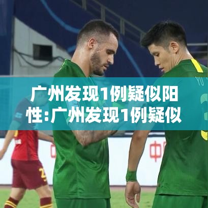 广州发现1例疑似阳性:广州发现1例疑似阳性轨迹 广州发现1例疑似阳性:广州发现1例疑似阳性轨迹