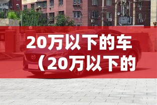 20万以下的车(20万以下的车排行榜) 20万以下的车(20万以下的车排行榜)