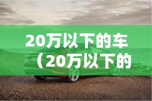 20万以下的车(20万以下的车排行榜) 20万以下的车(20万以下的车排行榜)