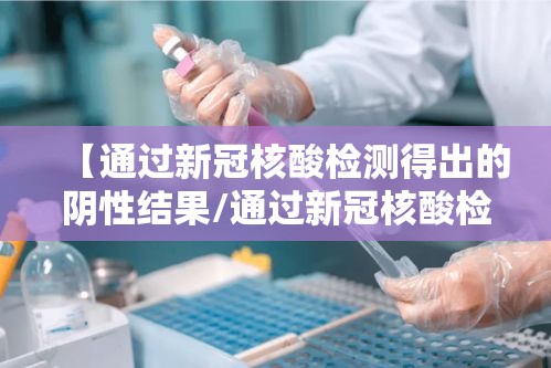 【通过新冠核酸检测得出的阴性结果/通过新冠核酸检测得出的阴性结果有效期几天】 【通过新冠核酸检测得出的阴性结果/通过新冠核酸检测得出的阴性结果有效期几天】