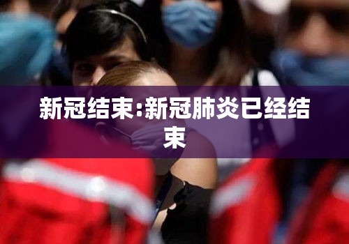 新冠结束:新冠肺炎已经结束 新冠结束:新冠肺炎已经结束