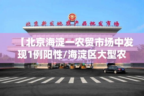 【北京海淀一农贸市场中发现1例阳性/海淀区大型农贸批市场】 【北京海淀一农贸市场中发现1例阳性/海淀区大型农贸批市场】