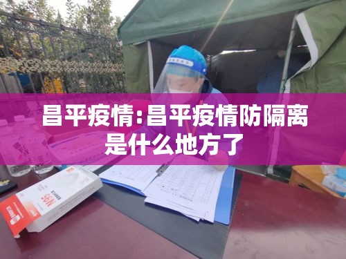 昌平疫情:昌平疫情防隔离是什么地方了 昌平疫情:昌平疫情防隔离是什么地方了