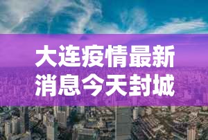 大连疫情最新消息今天封城了:大连疫情最新进展今天 大连疫情最新消息今天封城了:大连疫情最新进展今天