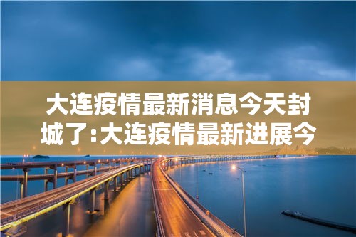 大连疫情最新消息今天封城了:大连疫情最新进展今天 大连疫情最新消息今天封城了:大连疫情最新进展今天