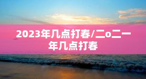 2023年几点打春/二o二一年几点打春 2023年几点打春/二o二一年几点打春