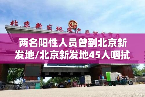 两名阳性人员曾到北京新发地/北京新发地45人咽拭子阳性 两名阳性人员曾到北京新发地/北京新发地45人咽拭子阳性