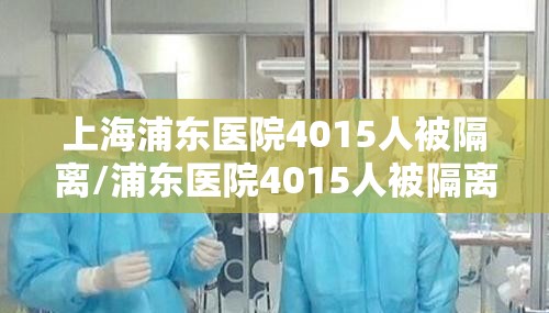 上海浦东医院4015人被隔离/浦东医院4015人被隔离全部核酸检测 上海浦东医院4015人被隔离/浦东医院4015人被隔离全部核酸检测