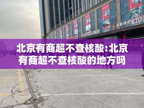 北京有商超不查核酸:北京有商超不查核酸的地方吗 北京有商超不查核酸:北京有商超不查核酸的地方吗