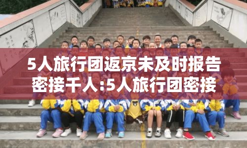 5人旅行团返京未及时报告密接千人:5人旅行团密接上千 5人旅行团返京未及时报告密接千人:5人旅行团密接上千
