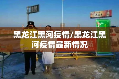 黑龙江黑河疫情/黑龙江黑河疫情最新情况 黑龙江黑河疫情/黑龙江黑河疫情最新情况