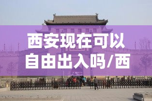 西安现在可以自由出入吗/西安现在可以随便出入吗 西安现在可以自由出入吗/西安现在可以随便出入吗