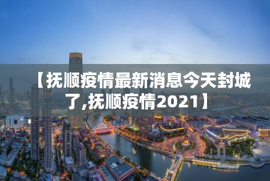 【抚顺疫情最新消息今天封城了,抚顺疫情2021】 【抚顺疫情最新消息今天封城了,抚顺疫情2021】