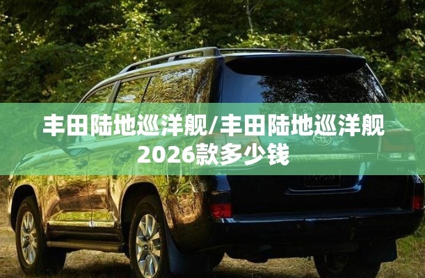 丰田陆地巡洋舰/丰田陆地巡洋舰2026款多少钱 丰田陆地巡洋舰/丰田陆地巡洋舰2026款多少钱