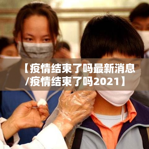 【疫情结束了吗最新消息/疫情结束了吗2021】 【疫情结束了吗最新消息/疫情结束了吗2021】