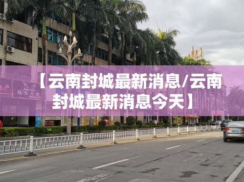 【云南封城最新消息/云南封城最新消息今天】 【云南封城最新消息/云南封城最新消息今天】