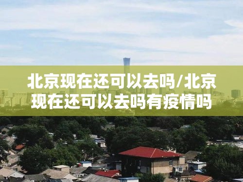 北京现在还可以去吗/北京现在还可以去吗有疫情吗